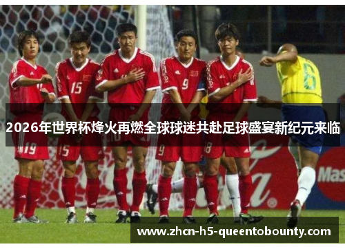 2026年世界杯烽火再燃全球球迷共赴足球盛宴新纪元来临