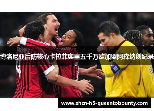 博洛尼亚后防核心卡拉菲奥里五千万欧加盟阿森纳创纪录