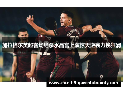 加拉格尔英超客场绝杀水晶宫上演惊天逆袭力挽狂澜