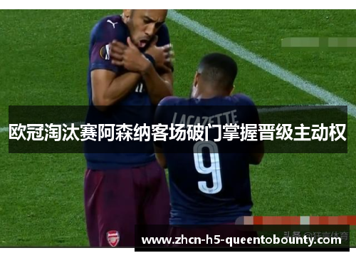 欧冠淘汰赛阿森纳客场破门掌握晋级主动权