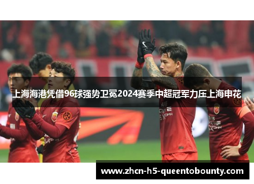 上海海港凭借96球强势卫冕2024赛季中超冠军力压上海申花