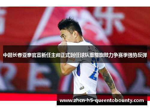 中超长春亚泰官宣新任主帅正式到任球队重整旗鼓力争赛季强势反弹