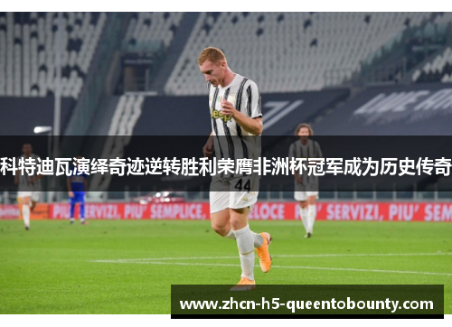 科特迪瓦演绎奇迹逆转胜利荣膺非洲杯冠军成为历史传奇