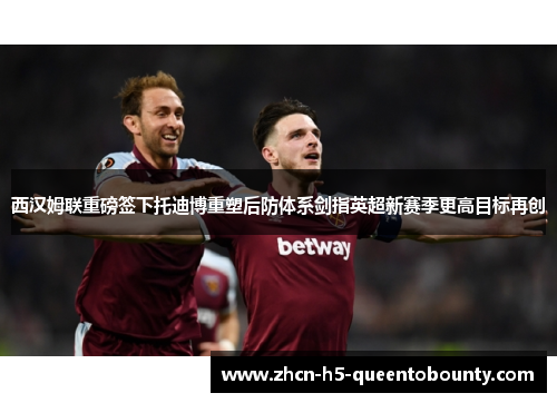 西汉姆联重磅签下托迪博重塑后防体系剑指英超新赛季更高目标再创